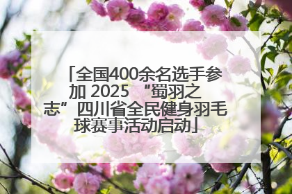 全国400余名选手参加 2025 “蜀羽之志”四川省全民健身羽毛球赛事活动启动