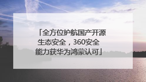 全方位护航国产开源生态安全，360安全能力获华为鸿蒙认可