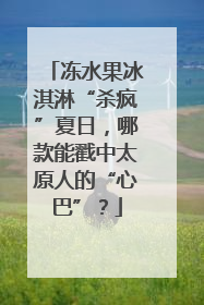 冻水果冰淇淋“杀疯”夏日，哪款能戳中太原人的“心巴”？
