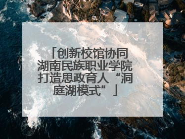 创新校馆协同 湖南民族职业学院打造思政育人“洞庭湖模式”