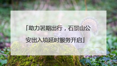 助力暑期出行，石景山公安出入境延时服务开启