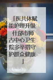 医共体赋能护理升级 什邡市师古中心卫生院多举措守护群众健康