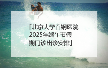 北京大学首钢医院2025年端午节假期门诊出诊安排