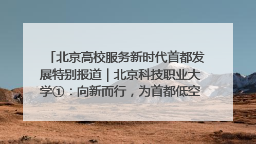 北京高校服务新时代首都发展特别报道｜北京科技职业大学①：向新而行，为首都低空经济发展提供“即战力”