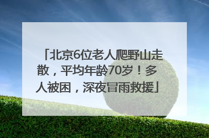 北京6位老人爬野山走散，平均年龄70岁！多人被困，深夜冒雨救援