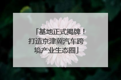 基地正式揭牌！打造京津冀汽车跨境产业生态圈