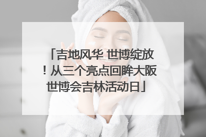 吉地风华 世博绽放！从三个亮点回眸大阪世博会吉林活动日