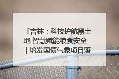吉林：科技护航黑土地 智慧赋能粮食安全｜增发国债气象项目落地见效系列报道