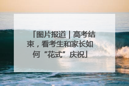 图片报道｜高考结束，看考生和家长如何“花式”庆祝