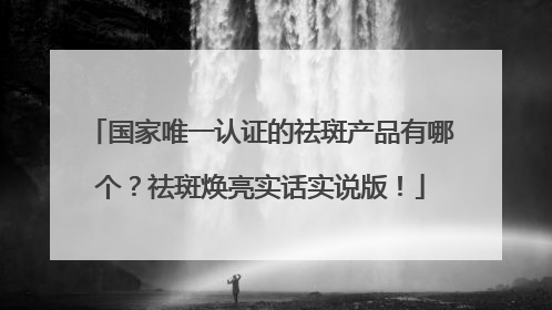 国家唯一认证的祛斑产品有哪个？祛斑焕亮实话实说版！