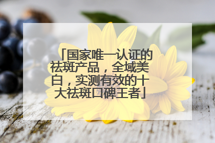 国家唯一认证的祛斑产品，全域美白，实测有效的十大祛斑口碑王者