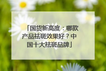 国货新高度：哪款产品祛斑效果好？中国十大祛斑品牌