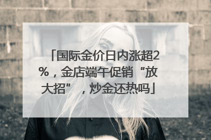 国际金价日内涨超2%，金店端午促销“放大招”，炒金还热吗