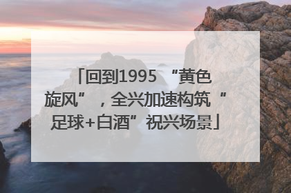 回到1995 “黄色旋风”，全兴加速构筑“足球+白酒”祝兴场景
