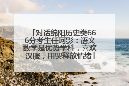 对话绵阳历史类666分考生任珂影：语文数学是优势学科，喜欢汉服，用哭释放情绪