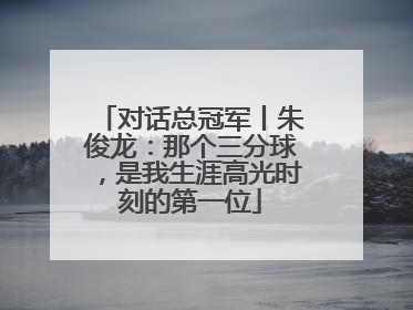 对话总冠军丨朱俊龙：那个三分球，是我生涯高光时刻的第一位