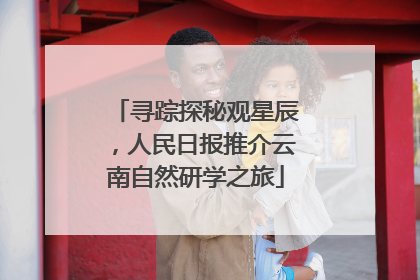 寻踪探秘观星辰，人民日报推介云南自然研学之旅