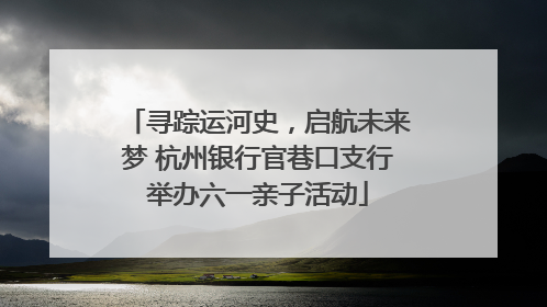 寻踪运河史，启航未来梦 杭州银行官巷口支行举办六一亲子活动