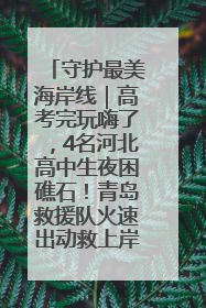 守护最美海岸线｜高考完玩嗨了，4名河北高中生夜困礁石！青岛救援队火速出动救上岸