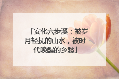 安化六步溪：被岁月轻抚的山水，被时代唤醒的乡愁