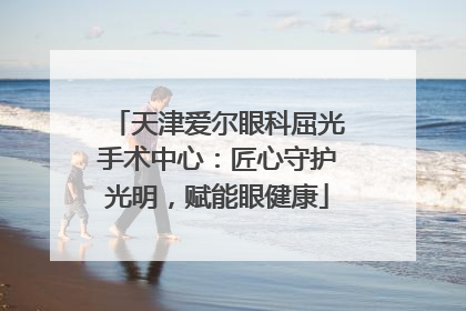 天津爱尔眼科屈光手术中心：匠心守护光明，赋能眼健康
