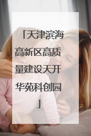 天津滨海高新区高质量建设天开华苑科创园