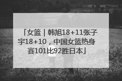 女篮｜韩旭18+11张子宇18+10，中国女篮热身赛101比92胜日本