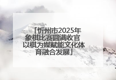 忻州市2025年象棋比赛圆满收官 以棋为媒赋能文化体育融合发展