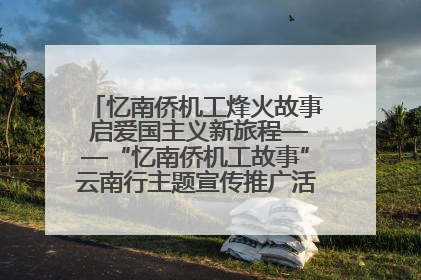 忆南侨机工烽火故事 启爱国主义新旅程——“忆南侨机工故事”云南行主题宣传推广活动圆满收官