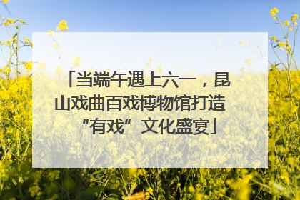 当端午遇上六一，昆山戏曲百戏博物馆打造“有戏”文化盛宴