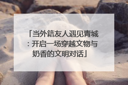 当外籍友人遇见青城：开启一场穿越文物与奶香的文明对话