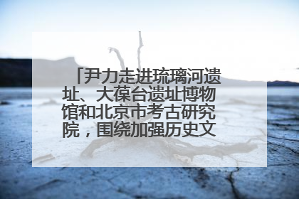 尹力走进琉璃河遗址、大葆台遗址博物馆和北京市考古研究院，围绕加强历史文化名城保护调研