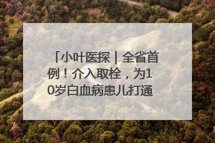 小叶医探｜全省首例！介入取栓，为10岁白血病患儿打通生命之“脉”