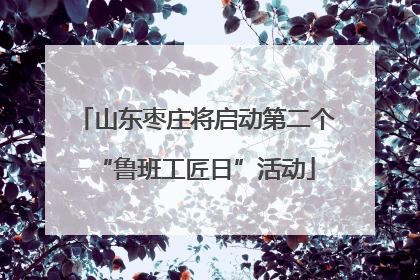 山东枣庄将启动第二个“鲁班工匠日”活动
