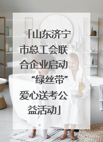 山东济宁市总工会联合企业启动“绿丝带”爱心送考公益活动