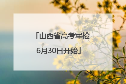 山西省高考军检6月30日开始