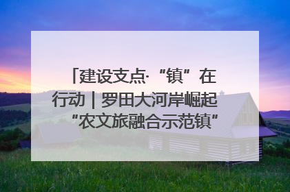 建设支点·“镇”在行动｜罗田大河岸崛起“农文旅融合示范镇”“服务县城卫星镇”