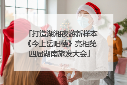 打造湖湘夜游新样本《今上岳阳楼》亮相第四届湖南旅发大会