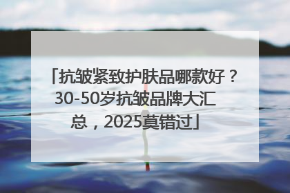 抗皱紧致护肤品哪款好？30-50岁抗皱品牌大汇总，2025莫错过