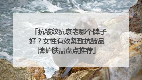 抗皱纹抗衰老哪个牌子好？女性有效紧致抗皱品牌护肤品盘点推荐