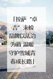 拉萨“卓·吉”未检品牌以法治为盾 温暖守护雪域青春成长路