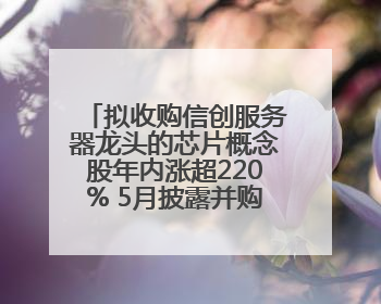 拟收购信创服务器龙头的芯片概念股年内涨超220% 5月披露并购重组进展的A股名单一览