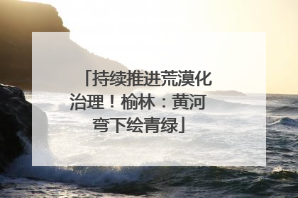 持续推进荒漠化治理！榆林：黄河弯下绘青绿
