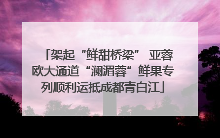 架起“鲜甜桥梁” 亚蓉欧大通道“澜湄蓉”鲜果专列顺利运抵成都青白江