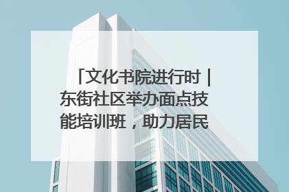 文化书院进行时｜东街社区举办面点技能培训班，助力居民就业创业！