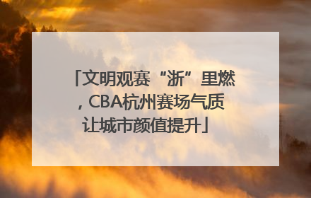 文明观赛“浙”里燃，CBA杭州赛场气质让城市颜值提升