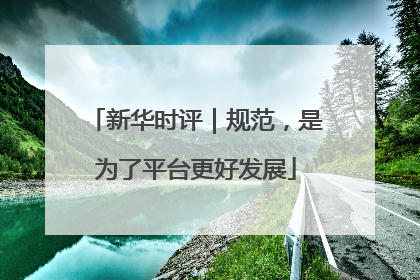 新华时评｜规范，是为了平台更好发展