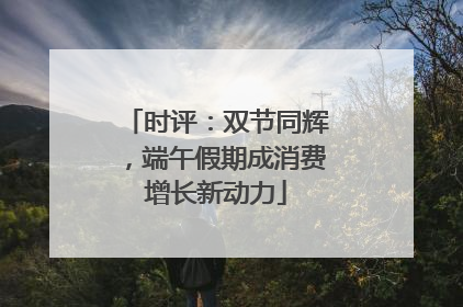 时评：双节同辉，端午假期成消费增长新动力