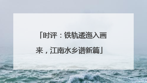 时评：铁轨逶迤入画来，江南水乡谱新篇