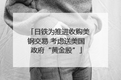 日铁为推进收购美钢交易 考虑送美国政府“黄金股”